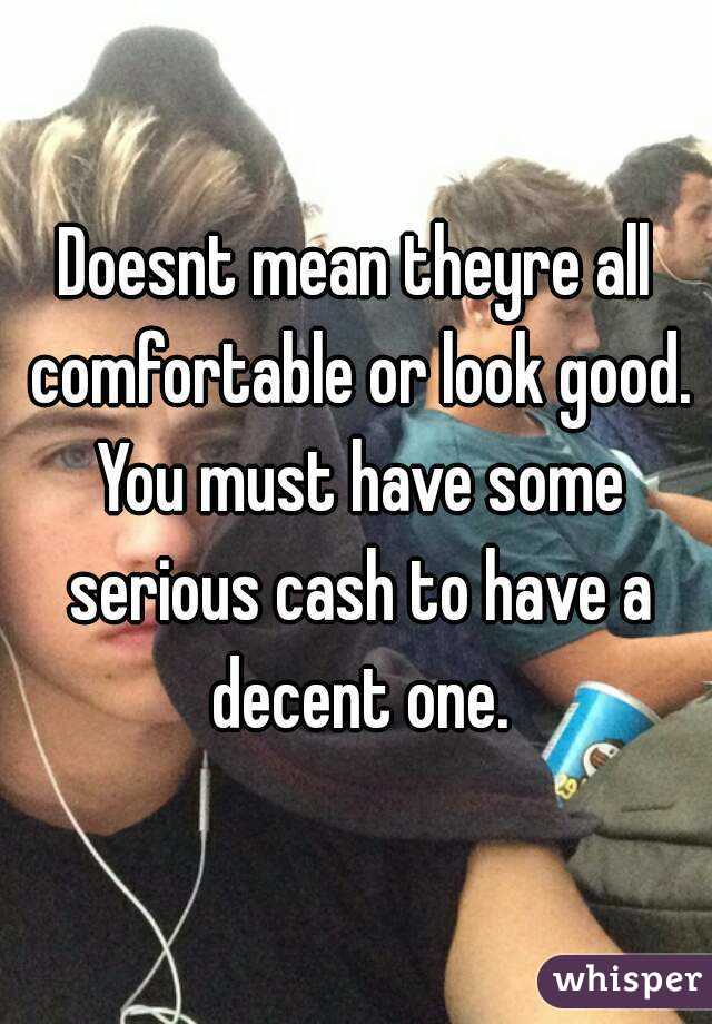 Doesnt mean theyre all comfortable or look good. You must have some serious cash to have a decent one.