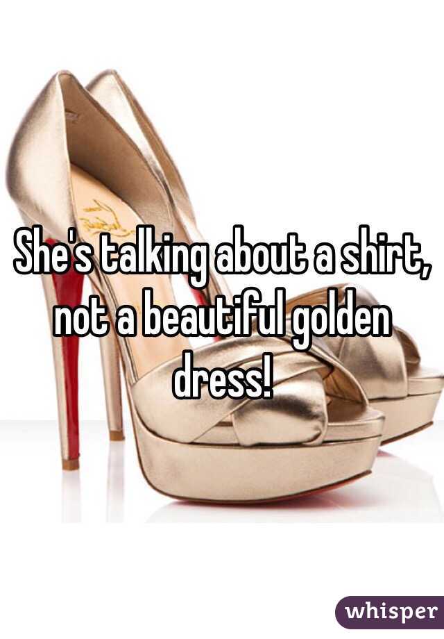 She's talking about a shirt, not a beautiful golden dress!