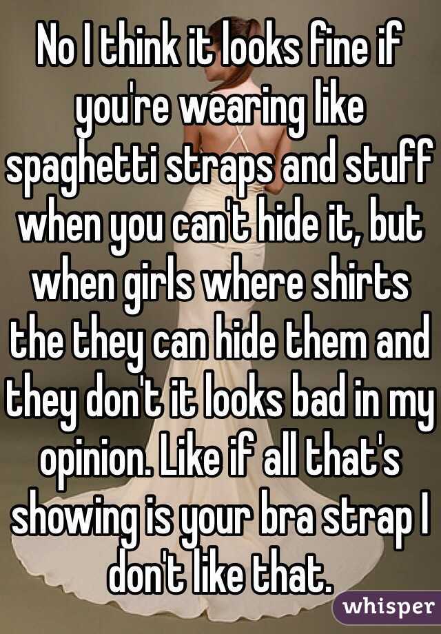 No I think it looks fine if you're wearing like spaghetti straps and stuff when you can't hide it, but when girls where shirts the they can hide them and they don't it looks bad in my opinion. Like if all that's showing is your bra strap I don't like that.  