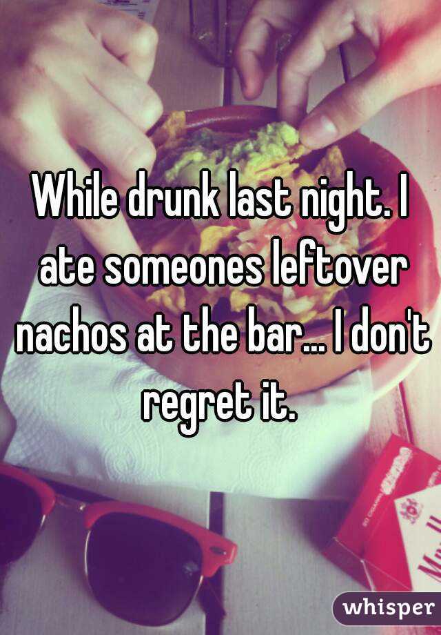 While drunk last night. I ate someones leftover nachos at the bar... I don't regret it. 