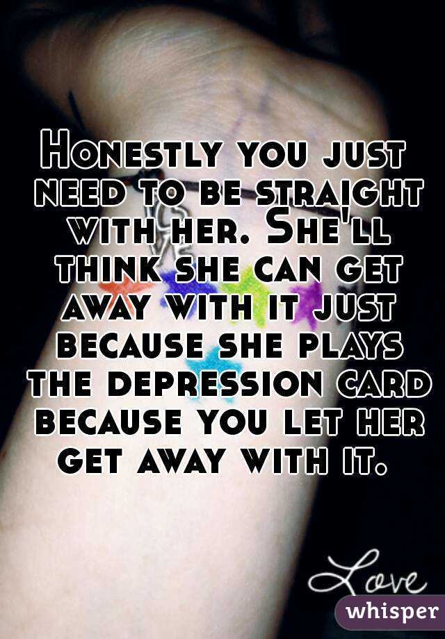 Honestly you just need to be straight with her. She'll think she can get away with it just because she plays the depression card because you let her get away with it. 
