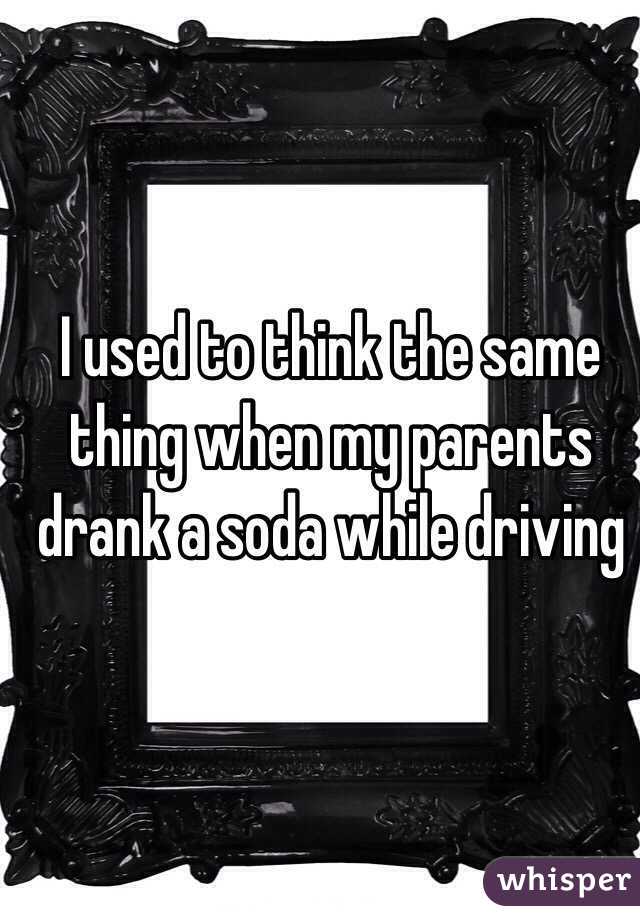 I used to think the same thing when my parents drank a soda while driving
