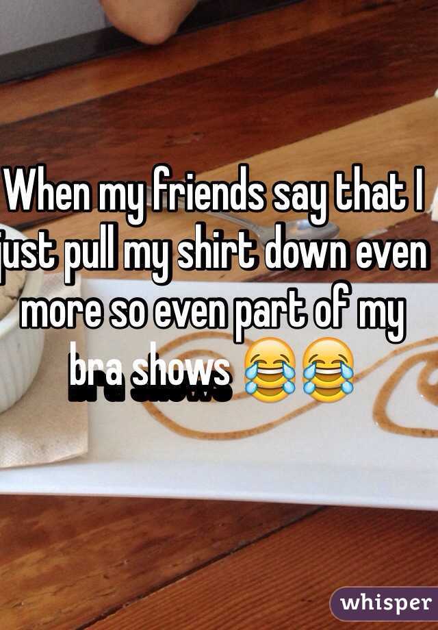 When my friends say that I just pull my shirt down even more so even part of my bra shows 😂😂