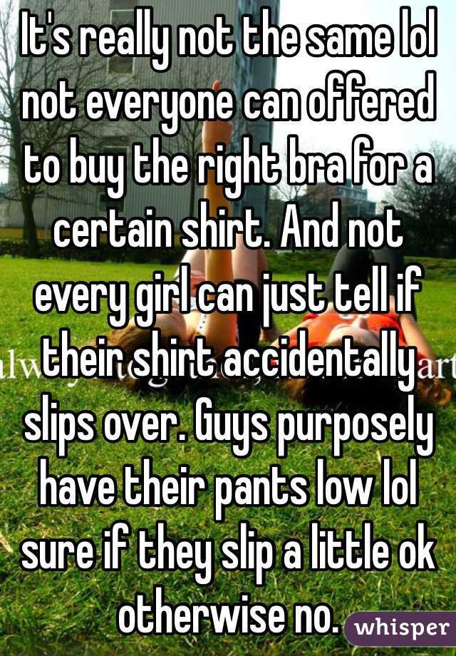 It's really not the same lol not everyone can offered to buy the right bra for a certain shirt. And not every girl can just tell if their shirt accidentally slips over. Guys purposely have their pants low lol sure if they slip a little ok otherwise no. 