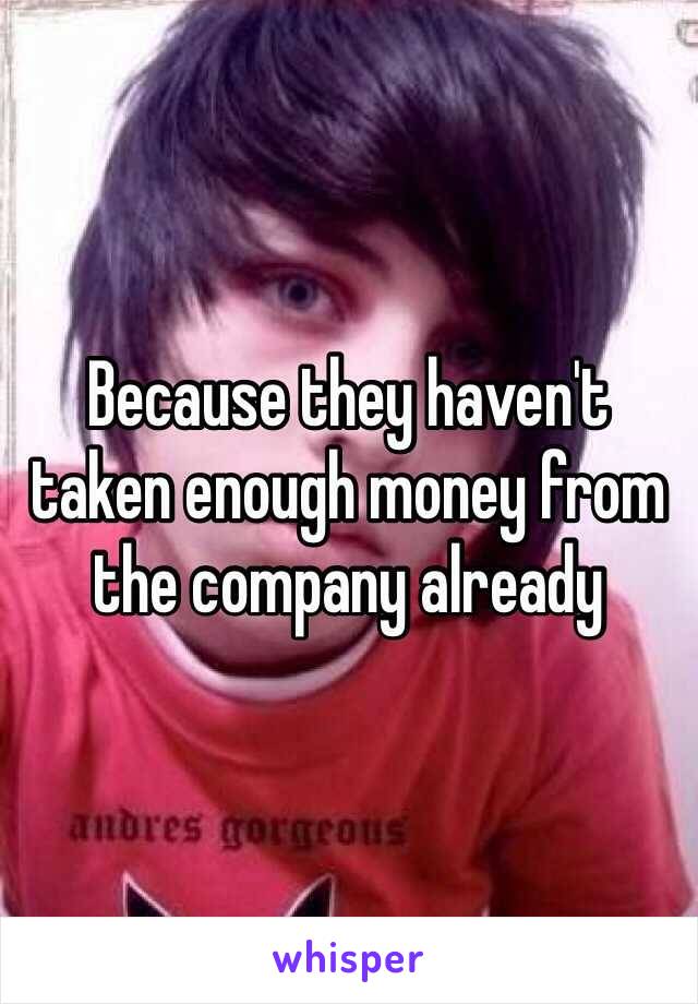 Because they haven't taken enough money from the company already