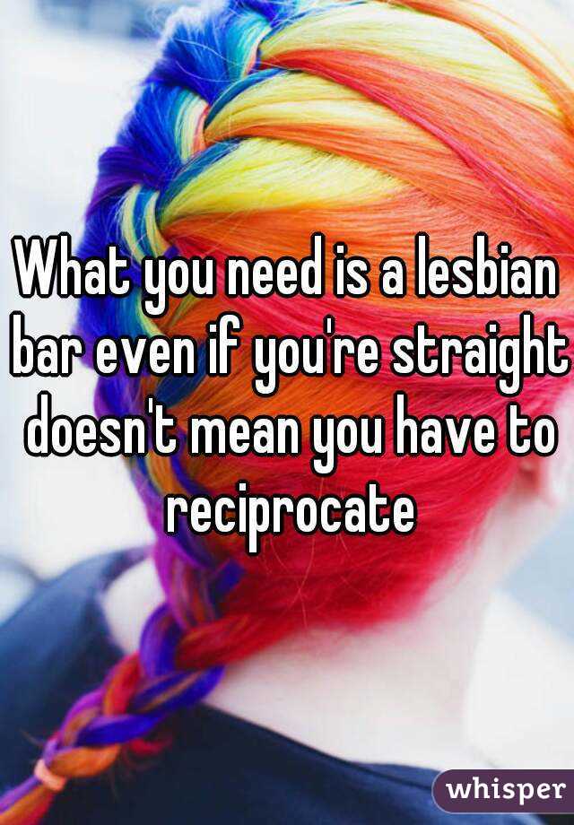 What you need is a lesbian bar even if you're straight doesn't mean you have to reciprocate