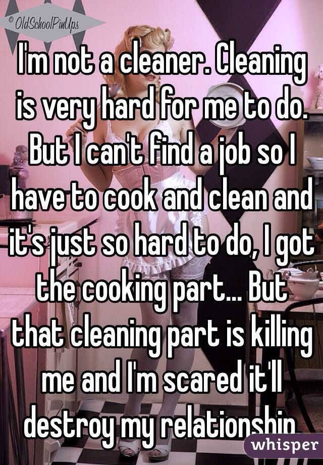 I'm not a cleaner. Cleaning is very hard for me to do. But I can't find a job so I have to cook and clean and it's just so hard to do, I got the cooking part... But that cleaning part is killing me and I'm scared it'll destroy my relationship. 