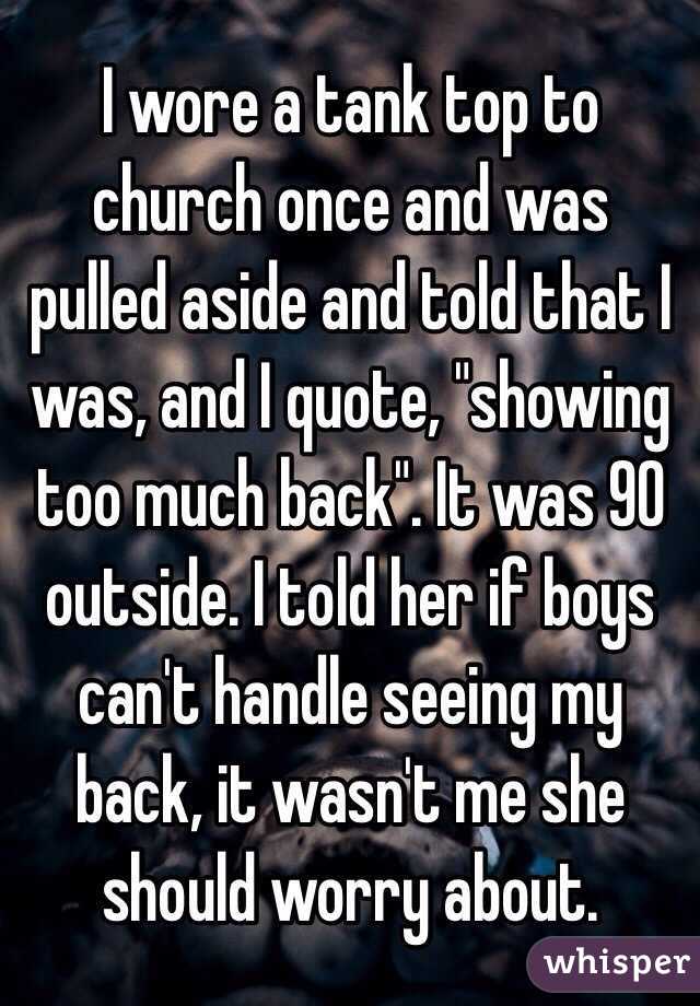 I wore a tank top to church once and was pulled aside and told that I was, and I quote, "showing too much back". It was 90 outside. I told her if boys can't handle seeing my back, it wasn't me she should worry about.