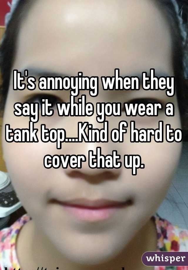 It's annoying when they say it while you wear a tank top....Kind of hard to cover that up.