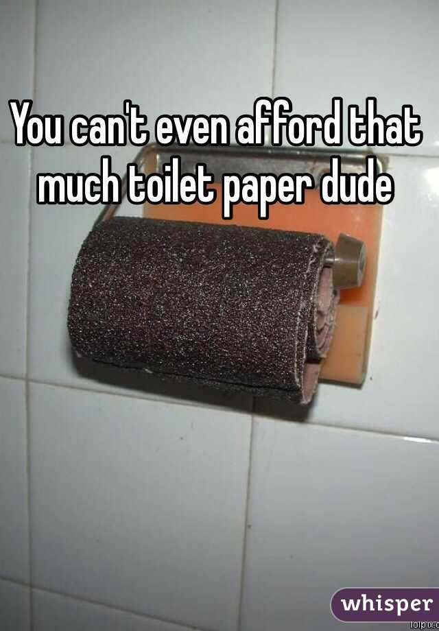 You can't even afford that much toilet paper dude 
