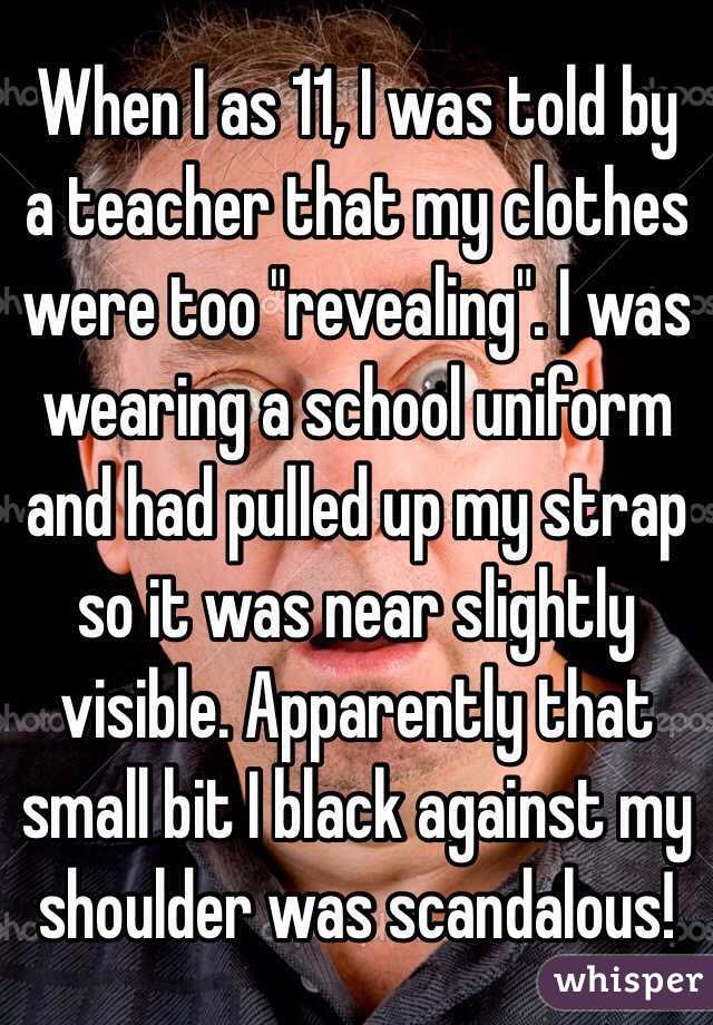 When I as 11, I was told by a teacher that my clothes were too "revealing". I was wearing a school uniform and had pulled up my strap so it was near slightly visible. Apparently that small bit I black against my shoulder was scandalous! 