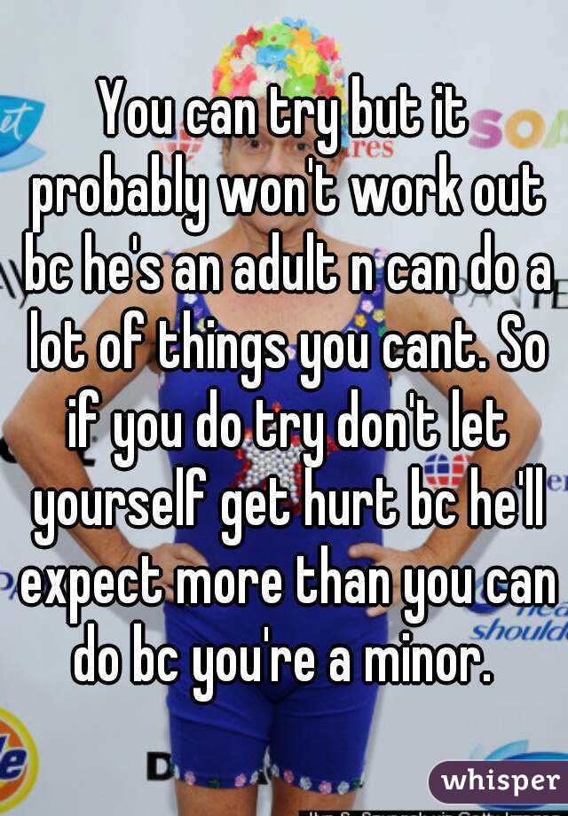 You can try but it probably won't work out bc he's an adult n can do a lot of things you cant. So if you do try don't let yourself get hurt bc he'll expect more than you can do bc you're a minor. 