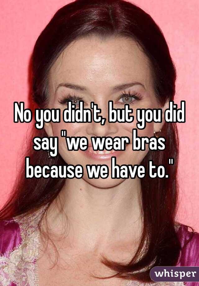 No you didn't, but you did say "we wear bras because we have to."