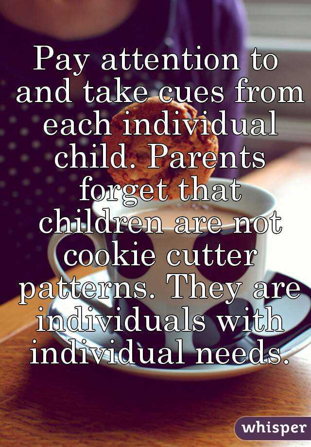 Pay attention to and take cues from each individual child. Parents forget that children are not cookie cutter patterns. They are individuals with individual needs.