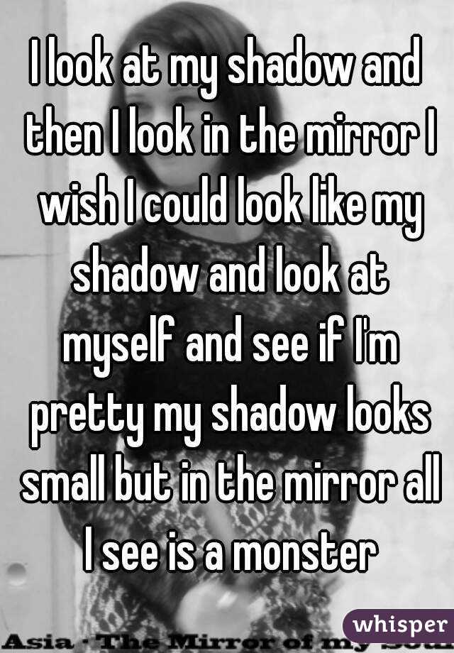 I look at my shadow and then I look in the mirror I wish I could look like my shadow and look at myself and see if I'm pretty my shadow looks small but in the mirror all I see is a monster