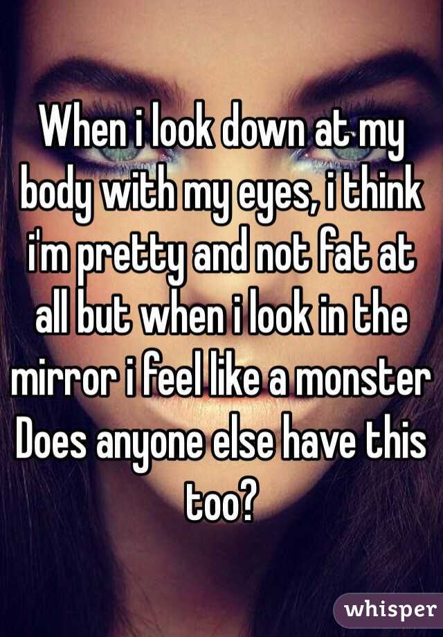 When i look down at my body with my eyes, i think i'm pretty and not fat at all but when i look in the mirror i feel like a monster 
Does anyone else have this too? 