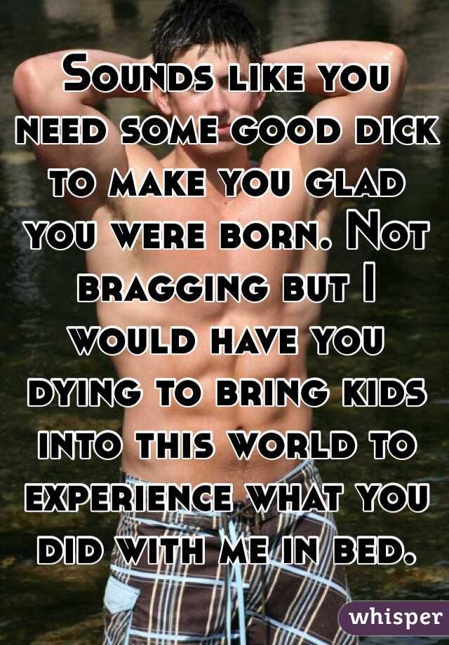 Sounds like you need some good dick to make you glad you were born. Not bragging but I would have you dying to bring kids into this world to experience what you did with me in bed. 