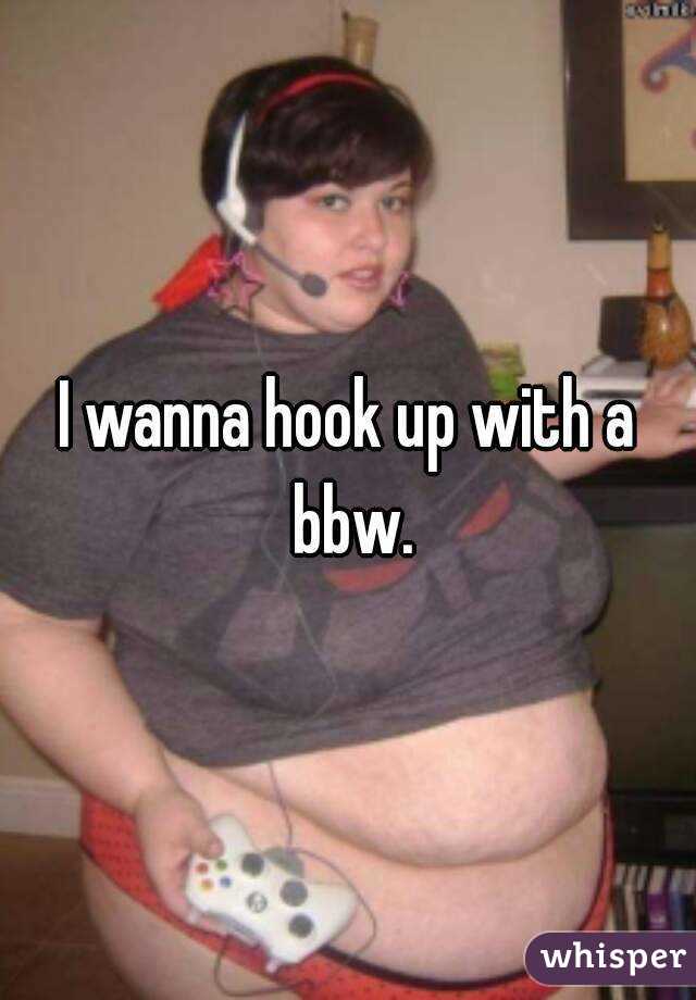 I wanna hook up with a bbw.