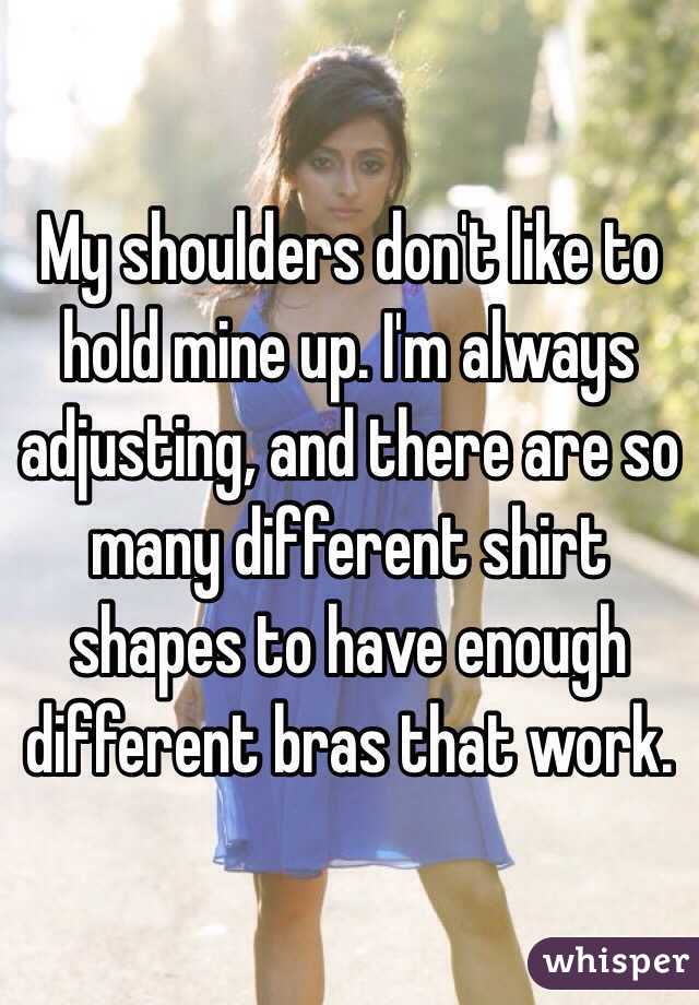 My shoulders don't like to hold mine up. I'm always adjusting, and there are so many different shirt shapes to have enough different bras that work.