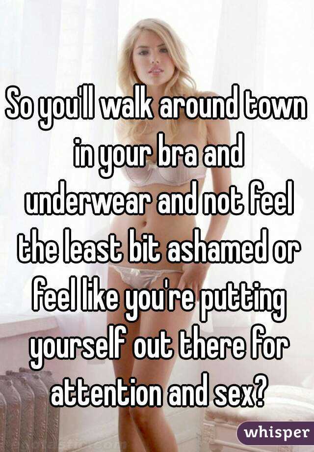 So you'll walk around town in your bra and underwear and not feel the least bit ashamed or feel like you're putting yourself out there for attention and sex?