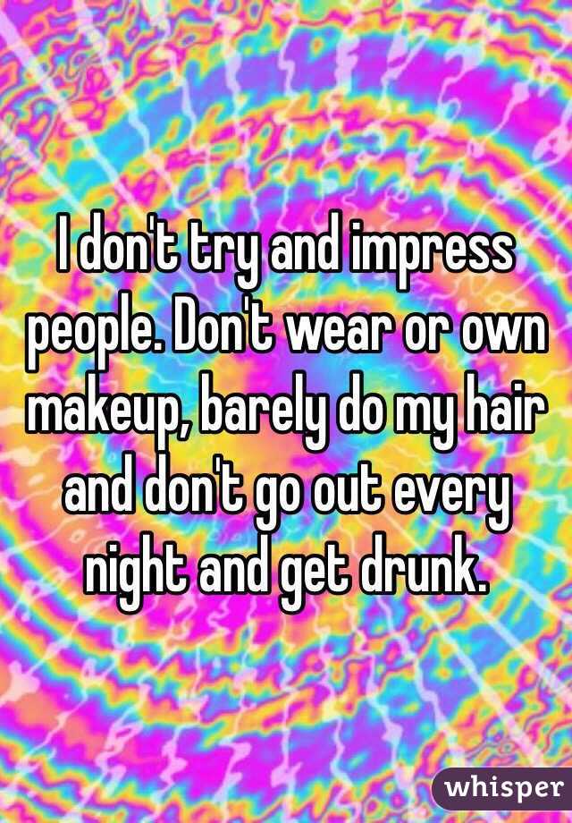 I don't try and impress people. Don't wear or own makeup, barely do my hair and don't go out every night and get drunk.
