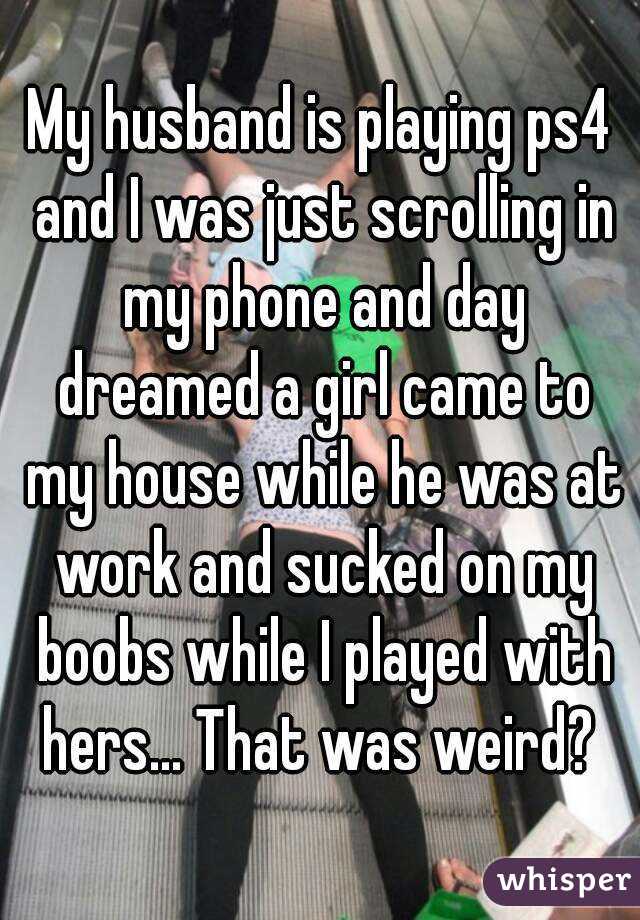 My husband is playing ps4 and I was just scrolling in my phone and day dreamed a girl came to my house while he was at work and sucked on my boobs while I played with hers... That was weird? 