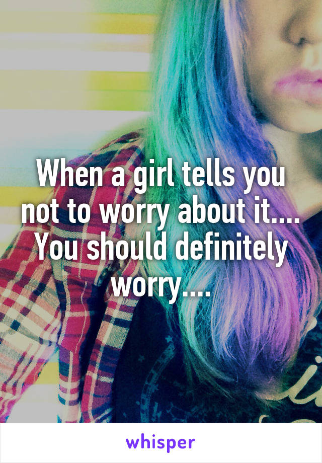 When a girl tells you not to worry about it.... You should definitely worry....