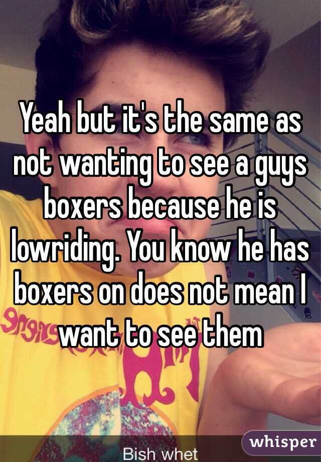 Yeah but it's the same as not wanting to see a guys boxers because he is lowriding. You know he has boxers on does not mean I want to see them