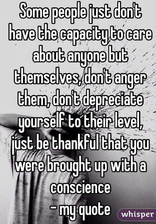 Some people just don't have the capacity to care about anyone but themselves, don't anger them, don't depreciate yourself to their level, just be thankful that you were brought up with a conscience 
- my quote