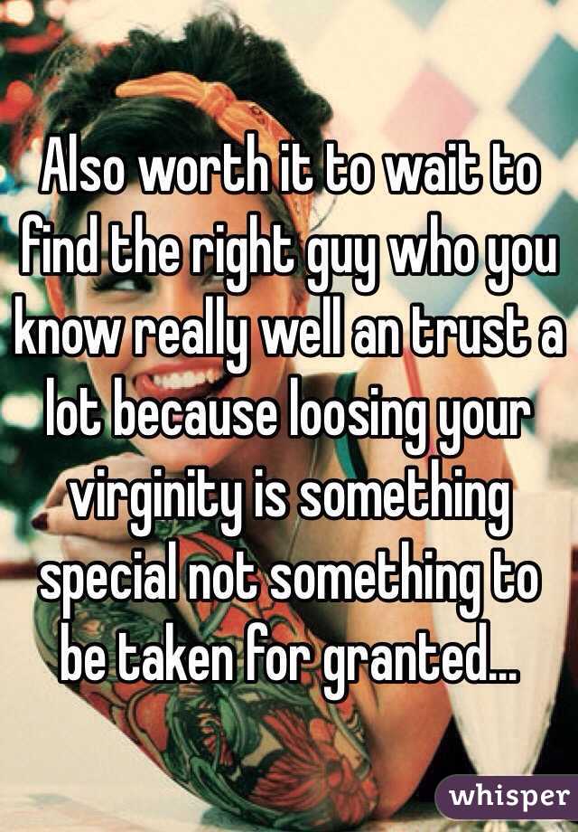 Also worth it to wait to find the right guy who you know really well an trust a lot because loosing your virginity is something special not something to be taken for granted...