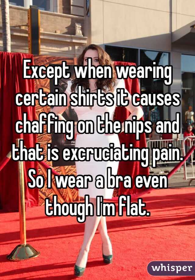 Except when wearing certain shirts it causes chaffing on the nips and that is excruciating pain. So I wear a bra even though I'm flat. 