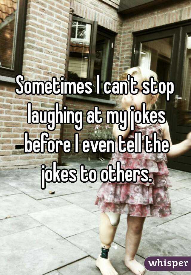 Sometimes I can't stop laughing at my jokes before I even tell the jokes to others.