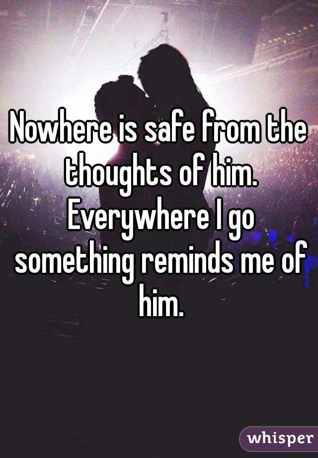 Nowhere is safe from the thoughts of him. Everywhere I go something reminds me of him.