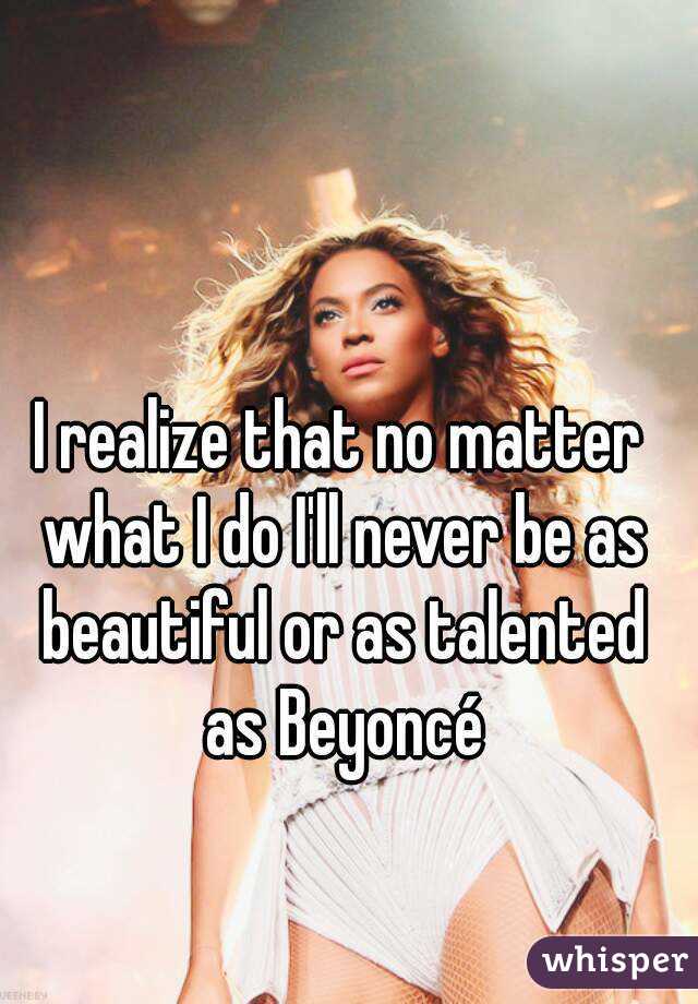 I realize that no matter what I do I'll never be as beautiful or as talented as Beyoncé
