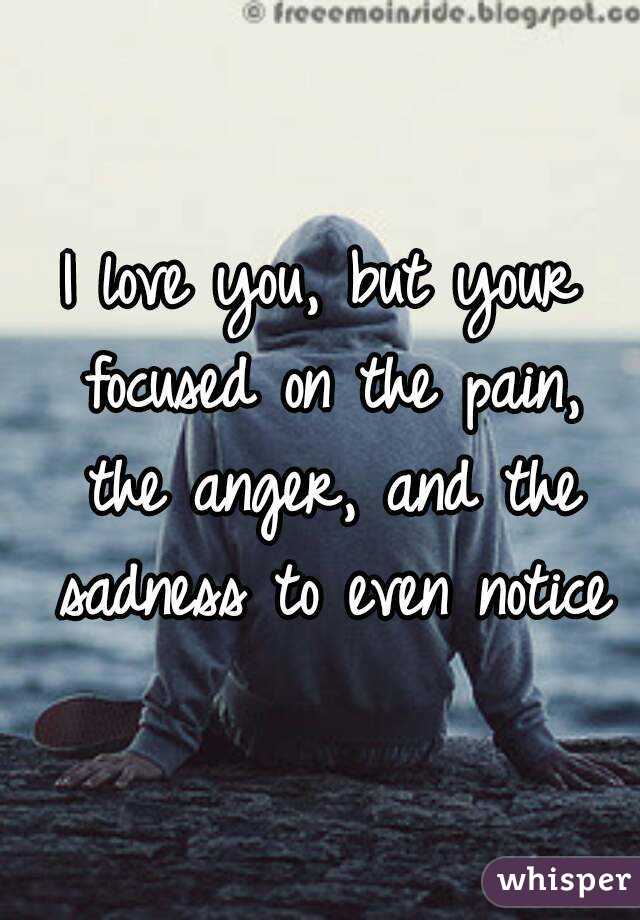 I love you, but your focused on the pain, the anger, and the sadness to even notice