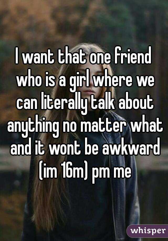 I want that one friend who is a girl where we can literally talk about anything no matter what and it wont be awkward (im 16m) pm me