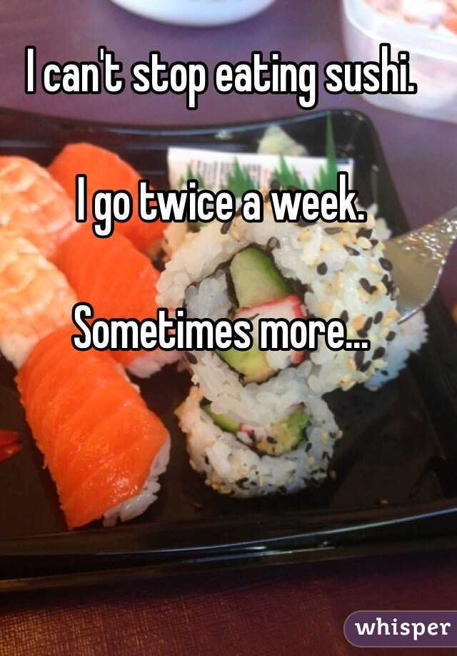 I can't stop eating sushi. 

I go twice a week. 

Sometimes more...