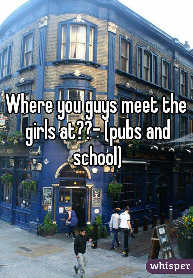 Where you guys meet the girls at??- (pubs and school)