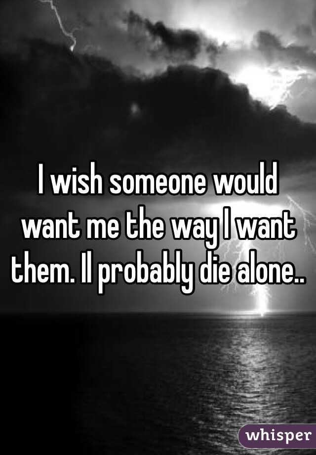 I wish someone would want me the way I want them. Il probably die alone..