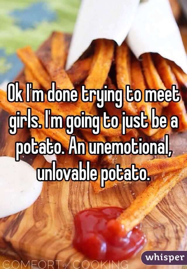 Ok I'm done trying to meet girls. I'm going to just be a potato. An unemotional, unlovable potato. 
