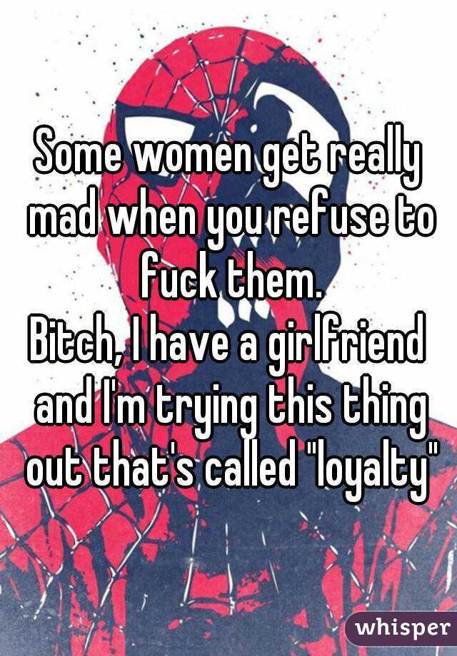 Some women get really mad when you refuse to fuck them.
Bitch, I have a girlfriend and I'm trying this thing out that's called "loyalty"