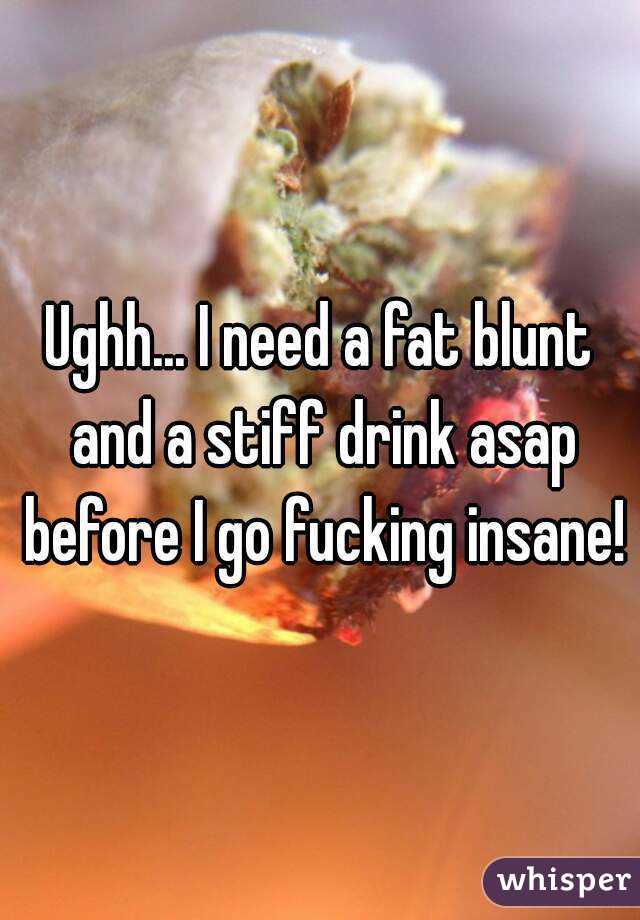 Ughh... I need a fat blunt and a stiff drink asap before I go fucking insane! 