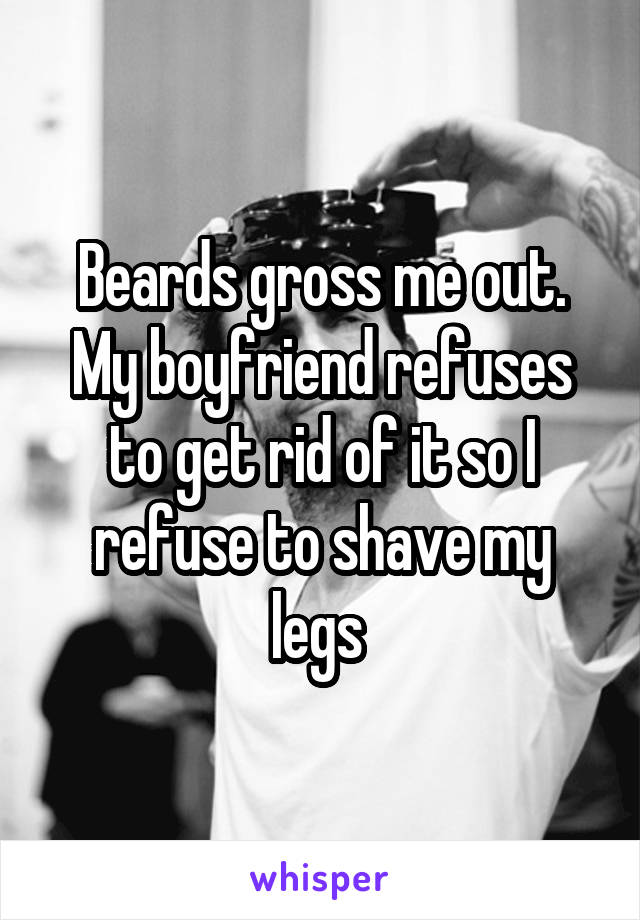 Beards gross me out. My boyfriend refuses to get rid of it so I refuse to shave my legs 