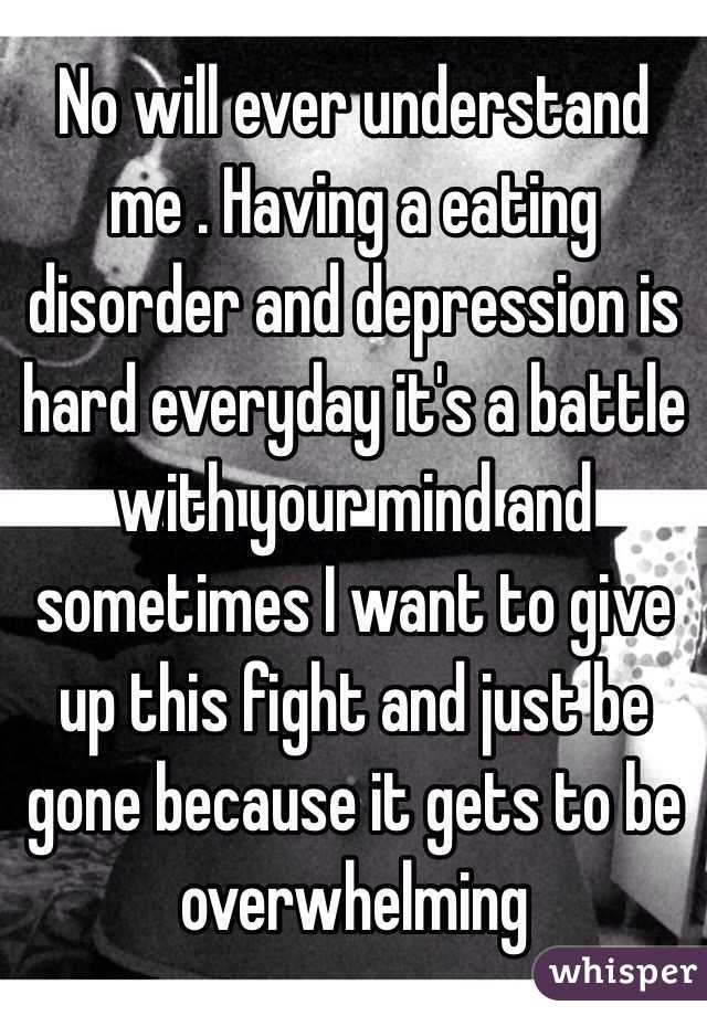 No will ever understand me . Having a eating disorder and depression is hard everyday it's a battle with your mind and sometimes I want to give up this fight and just be gone because it gets to be overwhelming 
