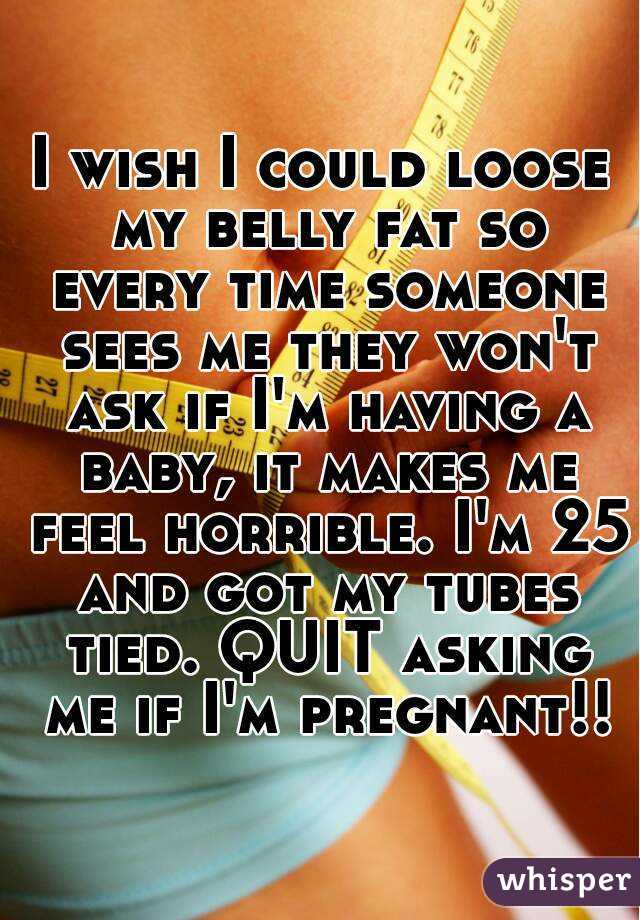 I wish I could loose my belly fat so every time someone sees me they won't ask if I'm having a baby, it makes me feel horrible. I'm 25 and got my tubes tied. QUIT asking me if I'm pregnant!!