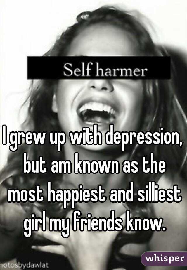 I grew up with depression, but am known as the most happiest and silliest girl my friends know.