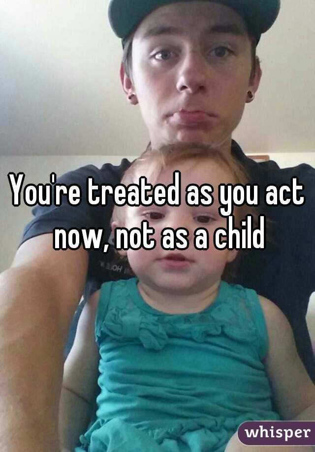 You're treated as you act now, not as a child
