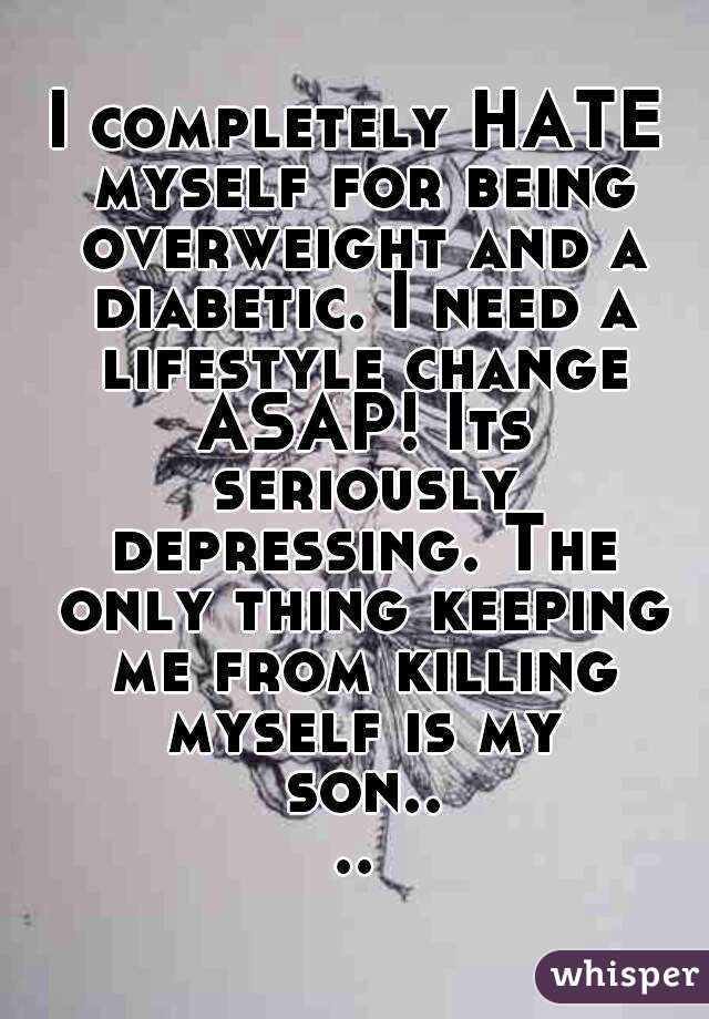 I completely HATE myself for being overweight and a diabetic. I need a lifestyle change ASAP! Its seriously depressing. The only thing keeping me from killing myself is my son....