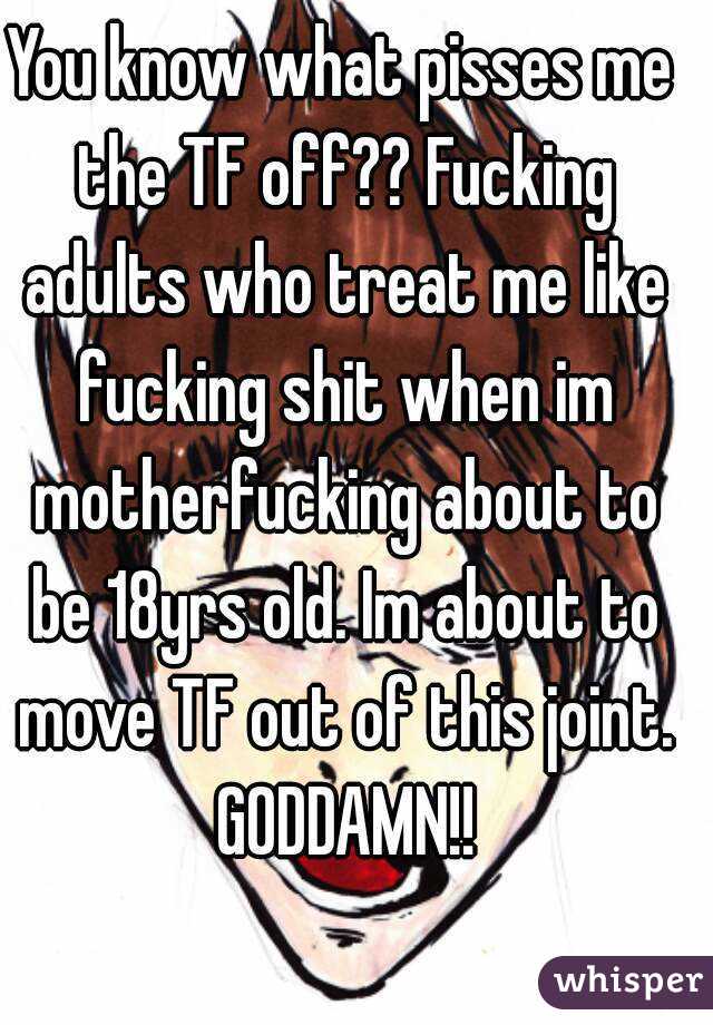 You know what pisses me the TF off?? Fucking adults who treat me like fucking shit when im motherfucking about to be 18yrs old. Im about to move TF out of this joint. GODDAMN!!