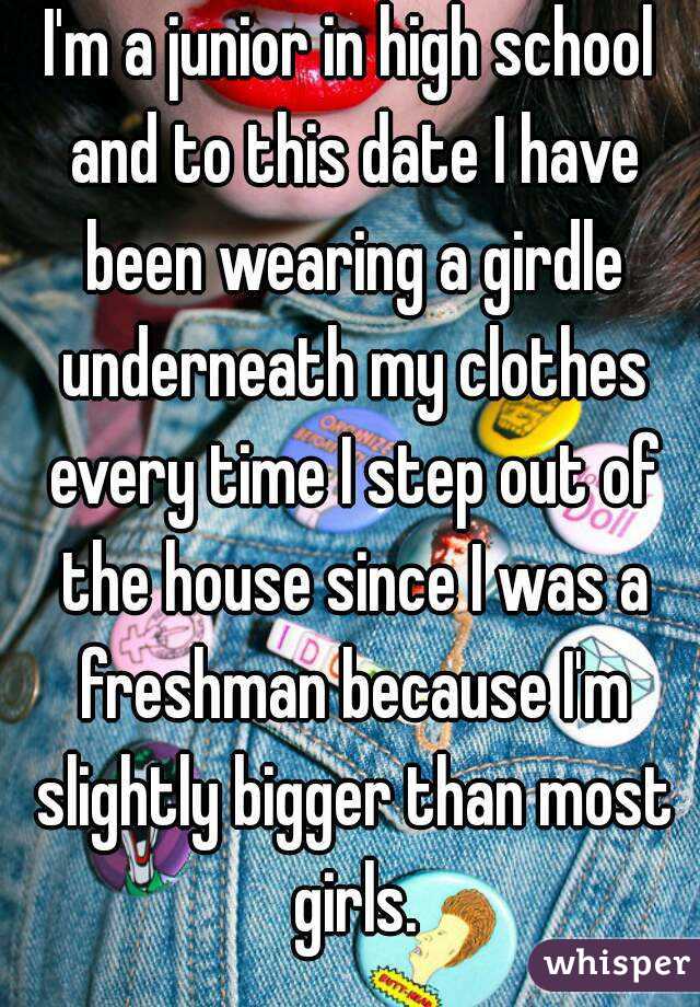 I'm a junior in high school and to this date I have been wearing a girdle underneath my clothes every time I step out of the house since I was a freshman because I'm slightly bigger than most girls.